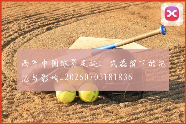 西甲中国球员足迹:武磊留下的记忆与影响_20260703181836
