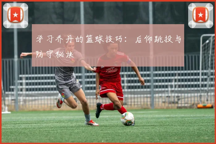 学习乔丹的篮球技巧：后仰跳投与防守秘诀